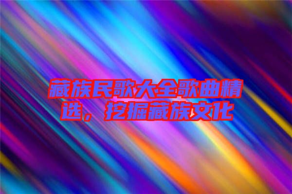 藏族民歌大全歌曲精選，挖掘藏族文化