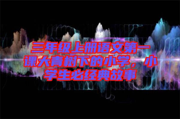 三年級上冊語文第一課大青樹下的小學，小學生必經(jīng)典故事