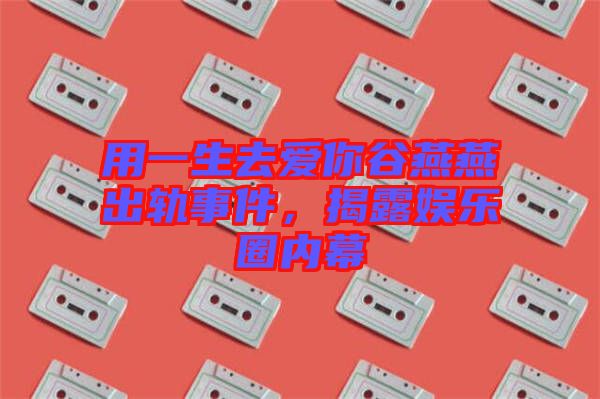用一生去愛你谷燕燕出軌事件，揭露娛樂圈內(nèi)幕