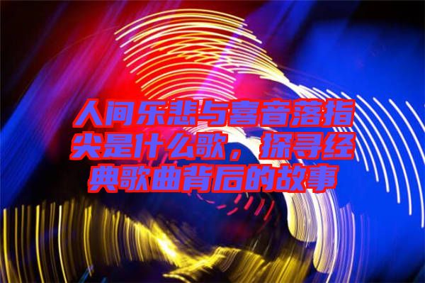 人間樂悲與喜音落指尖是什么歌，探尋經典歌曲背后的故事