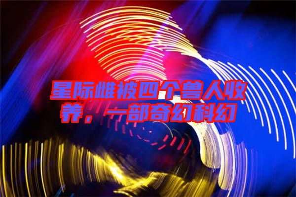 星際雌被四個獸人收養(yǎng)，一部奇幻科幻