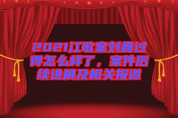 2021江歌案劉鑫過得怎么樣了，案件后續(xù)進(jìn)展及相關(guān)報(bào)道