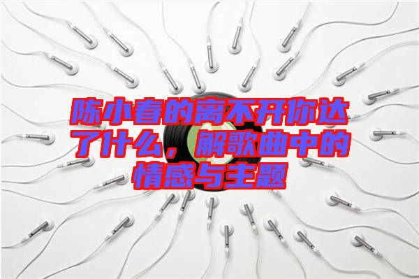 陳小春的離不開你達(dá)了什么，解歌曲中的情感與主題