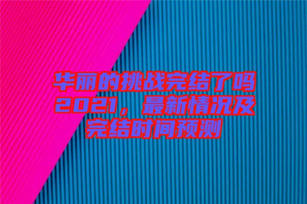 華麗的挑戰(zhàn)完結(jié)了嗎2021，最新情況及完結(jié)時(shí)間預(yù)測(cè)