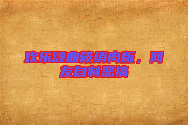歡樂頌曲筱綃肉版，網(wǎng)友自制惡搞