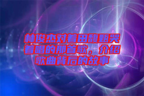 林俊杰對(duì)著田馥甄哭著唱的那首歌，介紹歌曲背后的故事