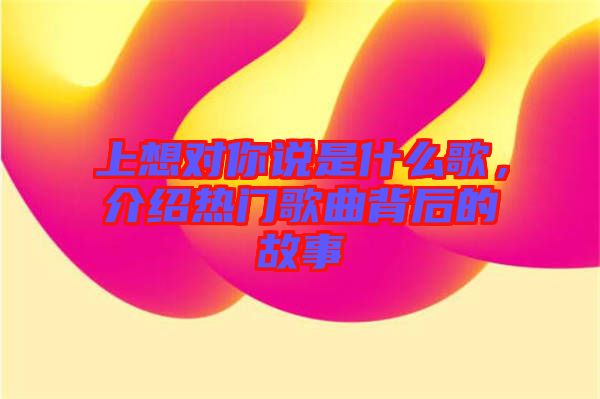 上想對(duì)你說(shuō)是什么歌，介紹熱門歌曲背后的故事