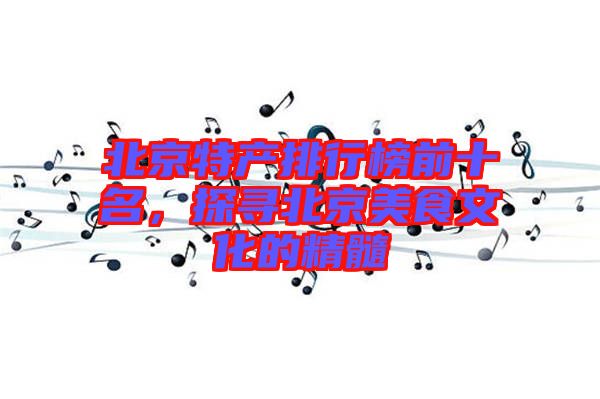 北京特產(chǎn)排行榜前十名，探尋北京美食文化的精髓