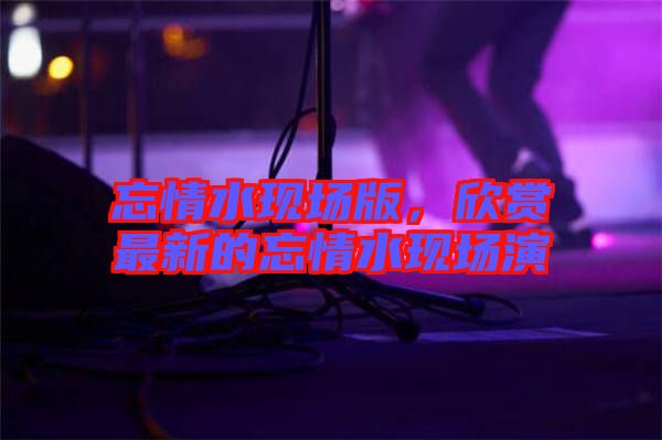 忘情水現(xiàn)場版，欣賞最新的忘情水現(xiàn)場演