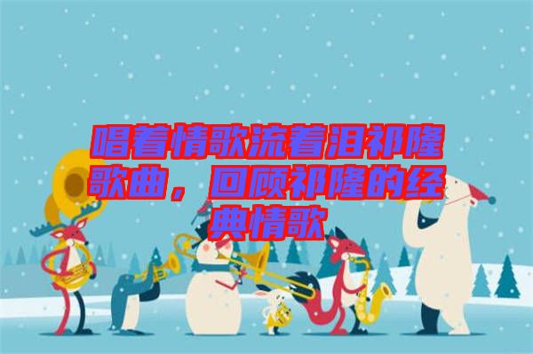 唱著情歌流著淚祁隆歌曲，回顧祁隆的經(jīng)典情歌