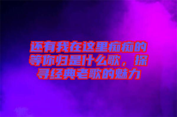 還有我在這里癡癡的等你歸是什么歌，探尋經(jīng)典老歌的魅力