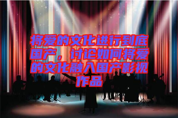 將愛的文化進行到底國產(chǎn)，討論如何將愛的文化融入國產(chǎn)影視作品