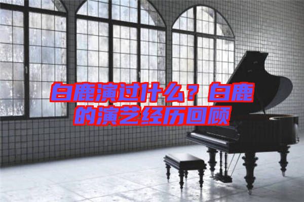白鹿演過什么？白鹿的演藝經(jīng)歷回顧