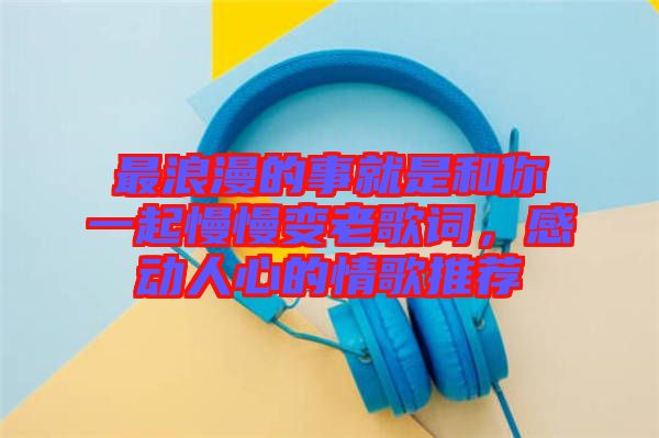 最浪漫的事就是和你一起慢慢變老歌詞，感動(dòng)人心的情歌推薦