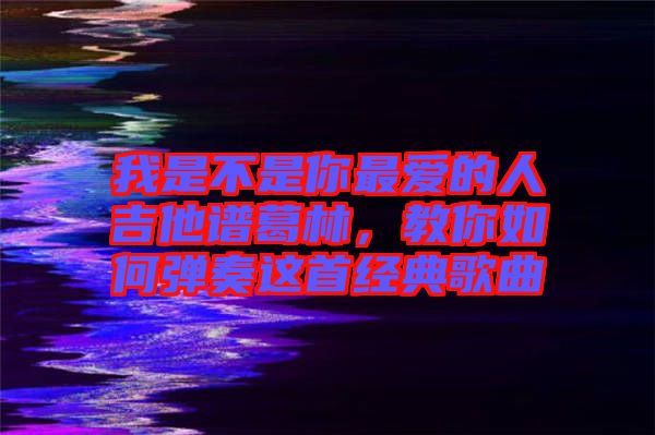 我是不是你最愛的人吉他譜葛林，教你如何彈奏這首經典歌曲