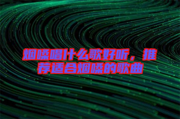 煙嗓唱什么歌好聽，推薦適合煙嗓的歌曲