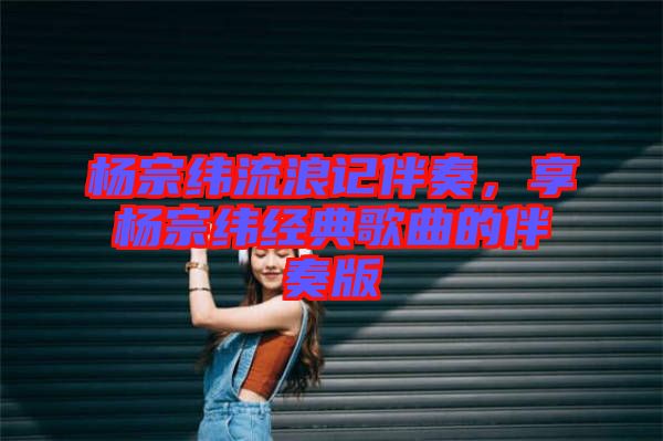 楊宗緯流浪記伴奏，享楊宗緯經典歌曲的伴奏版