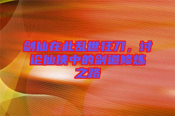 劍仙在此亂世狂刀，討論仙俠中的劍道修煉之路