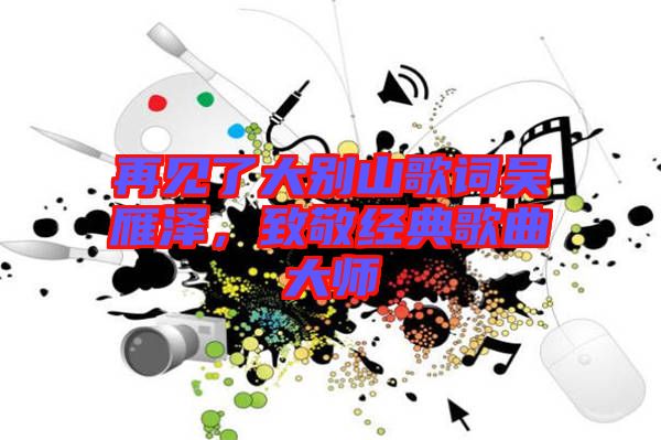 再見了大別山歌詞吳雁澤，致敬經(jīng)典歌曲大師