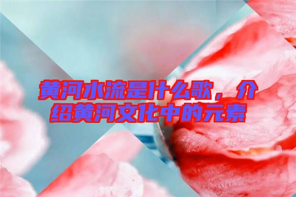 黃河水流是什么歌，介紹黃河文化中的元素