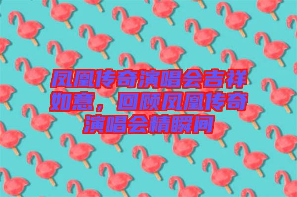 鳳凰傳奇演唱會吉祥如意，回顧鳳凰傳奇演唱會精瞬間