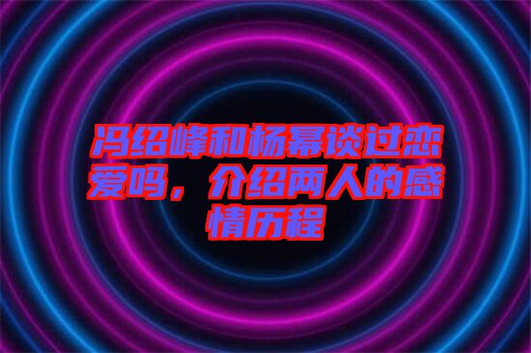 馮紹峰和楊冪談過戀愛嗎，介紹兩人的感情歷程