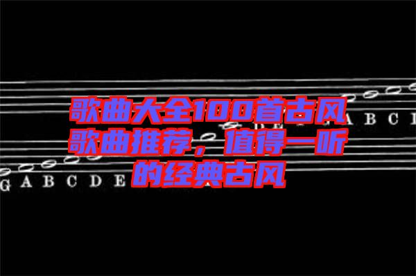 歌曲大全100首古風(fēng)歌曲推薦，值得一聽的經(jīng)典古風(fēng)