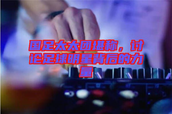 國足太太團(tuán)堪稱，討論足球明星背后的力量