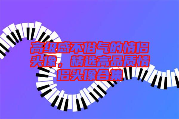 高級感不俗氣的情侶頭像，精選高品質(zhì)情侶頭像合集