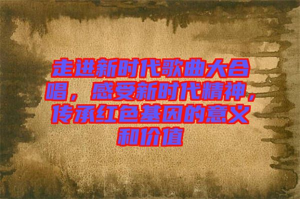 走進(jìn)新時(shí)代歌曲大合唱，感受新時(shí)代精神，傳承紅色基因的意義和價(jià)值