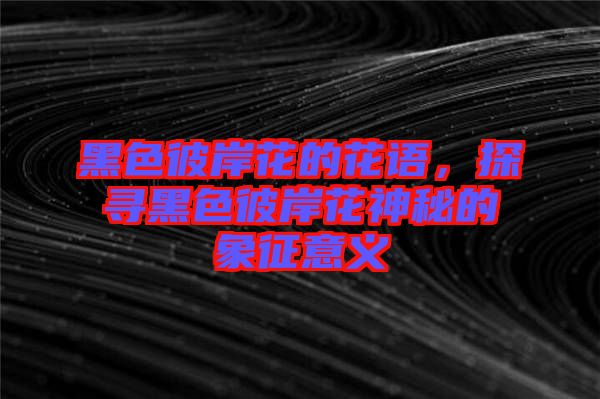 黑色彼岸花的花語(yǔ)，探尋黑色彼岸花神秘的象征意義