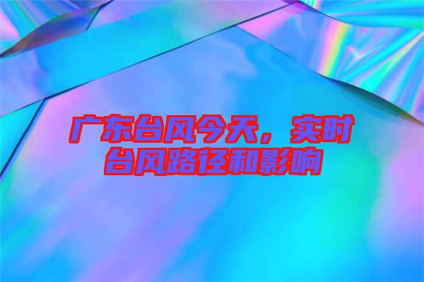 廣東臺風今天，實時臺風路徑和影響