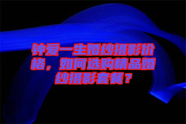 鐘愛一生婚紗攝影價(jià)格，如何選購精品婚紗攝影套餐？