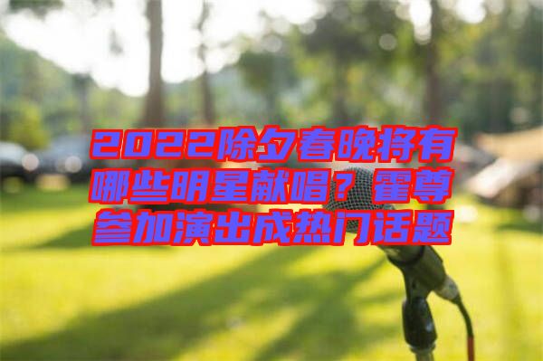 2022除夕春晚將有哪些明星獻(xiàn)唱？霍尊參加演出成熱門話題