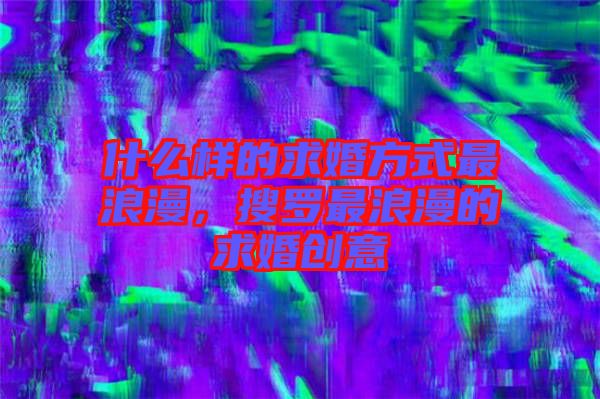 什么樣的求婚方式最浪漫，搜羅最浪漫的求婚創(chuàng)意