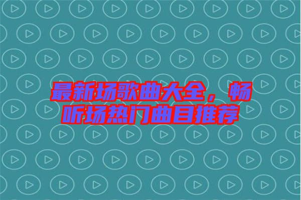 最新場歌曲大全，暢聽場熱門曲目推薦