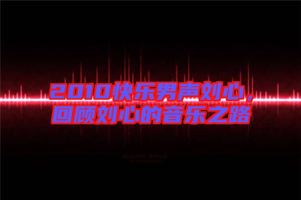 2010快樂男聲劉心，回顧劉心的音樂之路