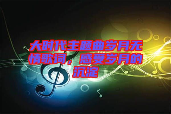 大時代主題曲歲月無情歌詞，感受歲月的沉淀