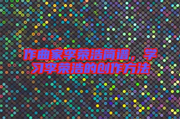 作曲家李榮浩簡譜，學(xué)習(xí)李榮浩的創(chuàng)作方法