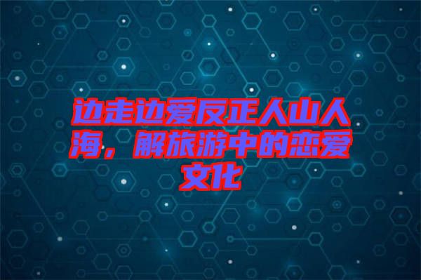 邊走邊愛反正人山人海，解旅游中的戀愛文化