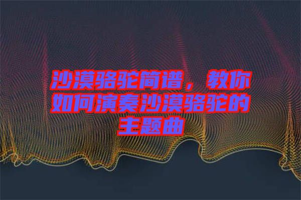 沙漠駱駝簡譜，教你如何演奏沙漠駱駝的主題曲