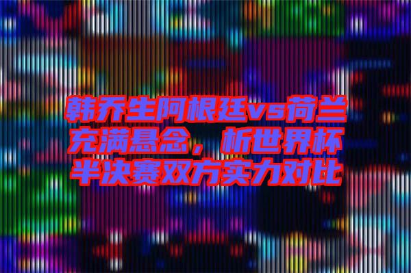韓喬生阿根廷vs荷蘭充滿懸念，析世界杯半決賽雙方實(shí)力對(duì)比