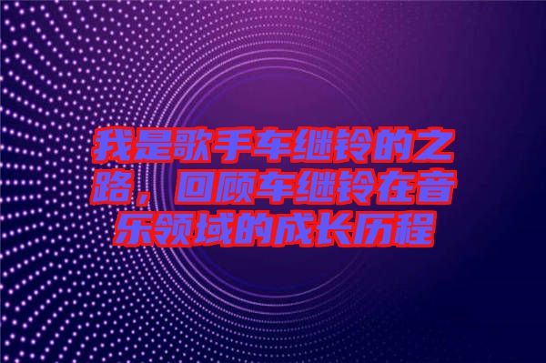 我是歌手車?yán)^鈴的之路，回顧車?yán)^鈴在音樂(lè)領(lǐng)域的成長(zhǎng)歷程