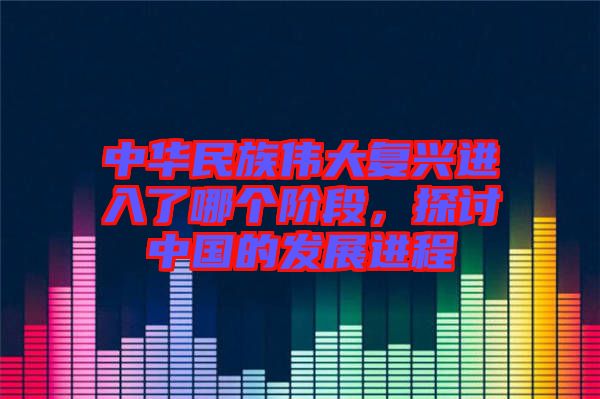 中華民族偉大復(fù)興進入了哪個階段，探討中國的發(fā)展進程