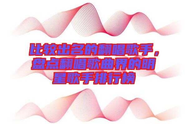 比較出名的翻唱歌手，盤點(diǎn)翻唱歌曲界的明星歌手排行榜