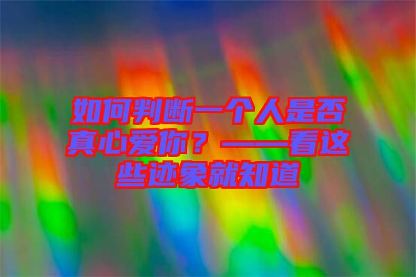 如何判斷一個人是否真心愛你？——看這些跡象就知道