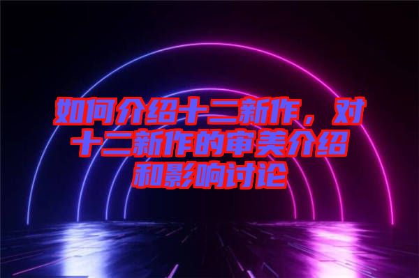 如何介紹十二新作，對十二新作的審美介紹和影響討論