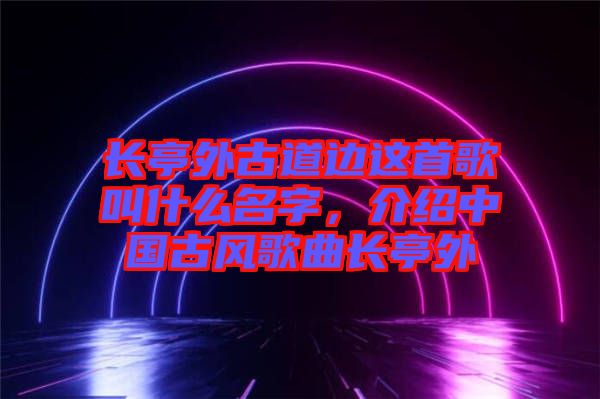 長亭外古道邊這首歌叫什么名字，介紹中國古風歌曲長亭外