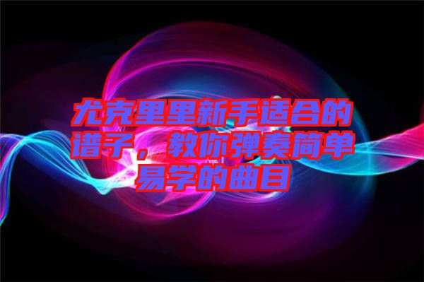 尤克里里新手適合的譜子，教你彈奏簡單易學(xué)的曲目