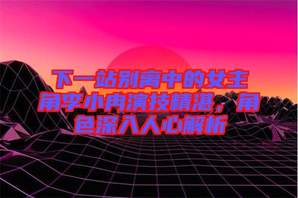 下一站別離中的女主角李小冉演技精湛，角色深入人心解析